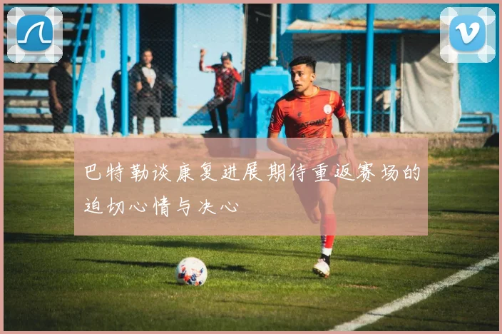 巴特勒谈康复进展期待重返赛场的迫切心情与决心