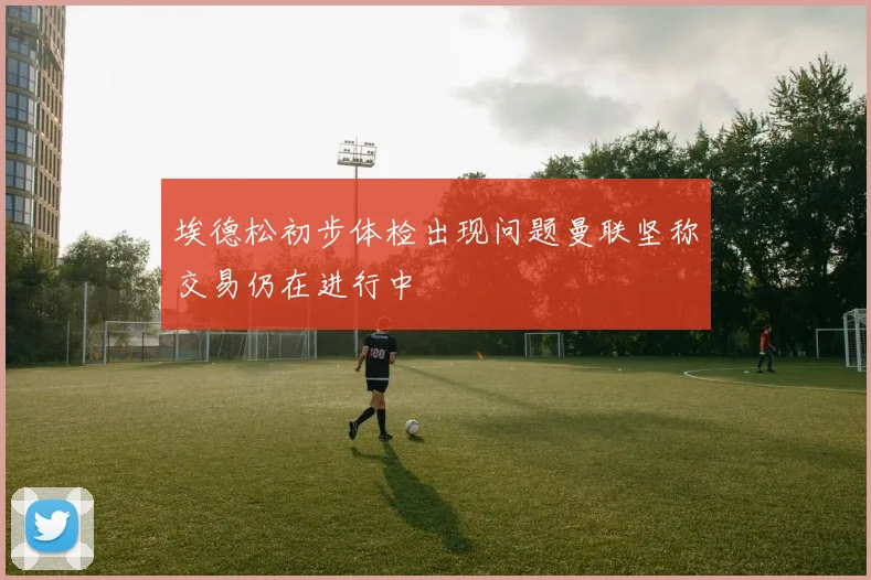 埃德松初步体检出现问题曼联坚称交易仍在进行中