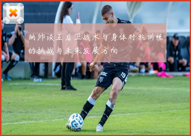 纳帅谈五后卫战术与身体对抗训练的挑战与未来发展方向