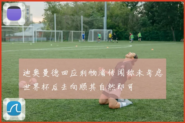 迪奥曼德回应利物浦传闻称未考虑世界杯后去向顺其自然即可