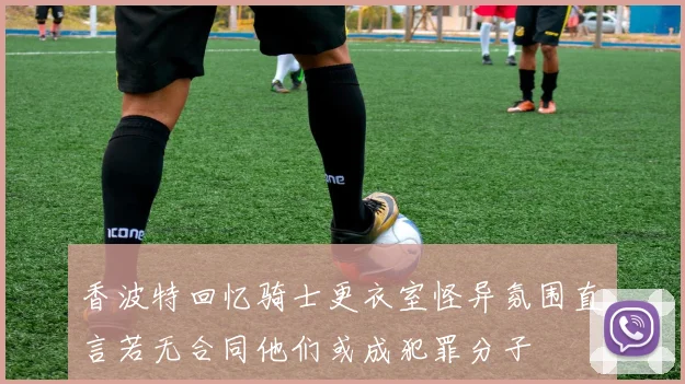 香波特回忆骑士更衣室怪异氛围直言若无合同他们或成犯罪分子