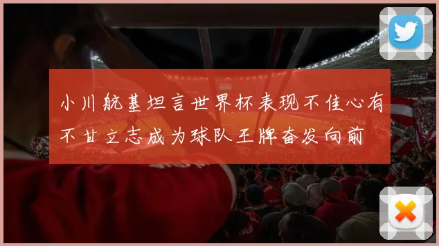 小川航基坦言世界杯表现不佳心有不甘立志成为球队王牌奋发向前
