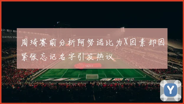 周琦赛前分析阿努诺比为X因素却因紧张忘记名字引发热议