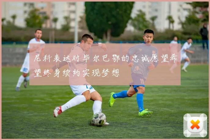 尼科表达对毕尔巴鄂的忠诚愿望希望终身续约实现梦想