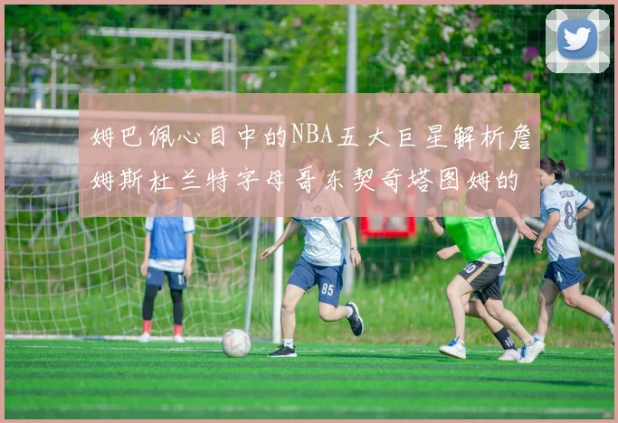 姆巴佩心目中的NBA五大巨星解析詹姆斯杜兰特字母哥东契奇塔图姆的独特魅力