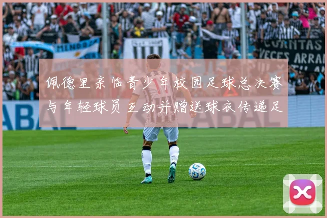 佩德里亲临青少年校园足球总决赛与年轻球员互动并赠送球衣传递足球精神
